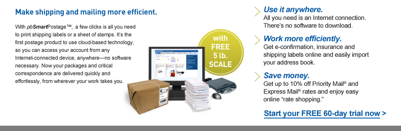 Make shipping and mailing more efficient. With pbSmartPostage, a
				few clicks is all you need to print shipping labels or a sheet of
				stamps. It's the first postage product to use cloud-based technology, so you can access your account from any Internet-connected device,
				anywhere--no software necessary. Now your packages and critical correspondence are delivered quickly and effortlessly, from wherever
				your work takes you. |
				Use it anywhere.  All you need is an Internet connection.  There's no software to download. |
				Work more efficiently.  Get e-confirmation, insurance and shipping labels online and easily import your address book. |
				Save money.  Get up to 10% off Priority Mail and Express Mail rates and enjoy easy online 'rate shopping' 